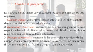 3. Abordar al prospecto
La mayoría de las visitas de ventas debe lograr uno o más de los tres
objetivos:
1. Generar ventas: vender productos o servicios a los clientes meta
durante las visitas de ventas designadas.
2. Desarrollar el mercado: colocar los cimientos para generar nuevos
negocios educando al cliente, adquiriendo visibilidad y desarrollando
relaciones con los compradores potenciales.
3. Proteger el mercado: enterarse de las estrategias y técnicas de los
competidores y proteger las relaciones con los clientes actuales con el
ﬁn de mantenerlos satisfechos y de que sigan siendo leales.
 