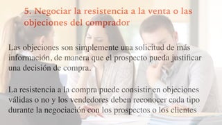 5. Negociar la resistencia a la venta o las
objeciones del comprador
Las objeciones son simplemente una solicitud de más
información, de manera que el prospecto pueda justiﬁcar
una decisión de compra.
La resistencia a la compra puede consistir en objeciones
válidas o no y los vendedores deben reconocer cada tipo
durante la negociación con los prospectos o los clientes
 