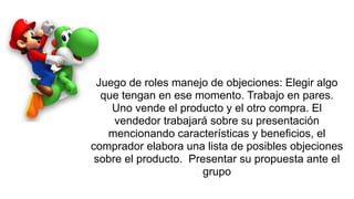 Juego de roles manejo de objeciones: Elegir algo
que tengan en ese momento. Trabajo en pares.
Uno vende el producto y el otro compra. El
vendedor trabajará sobre su presentación
mencionando características y beneficios, el
comprador elabora una lista de posibles objeciones
sobre el producto. Presentar su propuesta ante el
grupo
 