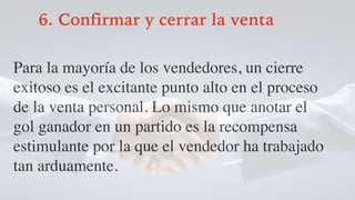 6. Confirmar y cerrar la venta
Para la mayoría de los vendedores, un cierre
exitoso es el excitante punto alto en el proceso
de la venta personal. Lo mismo que anotar el
gol ganador en un partido es la recompensa
estimulante por la que el vendedor ha trabajado
tan arduamente.
 