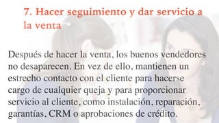 7. Hacer seguimiento y dar servicio a
la venta
Después de hacer la venta, los buenos vendedores
no desaparecen. En vez de ello, mantienen un
estrecho contacto con el cliente para hacerse
cargo de cualquier queja y para proporcionar
servicio al cliente, como instalación, reparación,
garantías, CRM o aprobaciones de crédito.
 