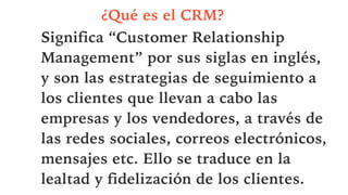 ¿Qué es el CRM?
Significa “Customer Relationship
Management” por sus siglas en inglés,
y son las estrategias de seguimiento a
los clientes que llevan a cabo las
empresas y los vendedores, a través de
las redes sociales, correos electrónicos,
mensajes etc. Ello se traduce en la
lealtad y fidelización de los clientes.
 