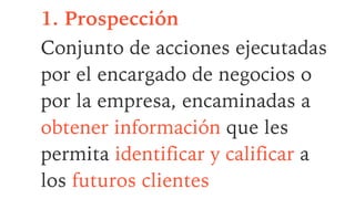 1. Prospección
Conjunto de acciones ejecutadas
por el encargado de negocios o
por la empresa, encaminadas a
obtener información que les
permita identificar y calificar a
los futuros clientes
 