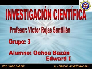 INVESTIGACIÓN CIENTÍFICA Profesor: Victor Rojas Santillán  Alumno: Ochoa Bazán Edward David Grupo: 3 