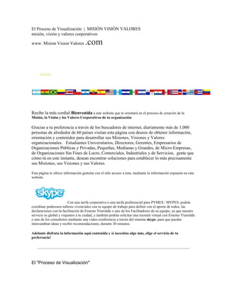 El Proceso de Visualización | MISIÓN VISIÓN VALORES
misión, visión y valores corporativos

www. Mision Vision Valores          .com


     Sponsor

    TIPS PARA DEFINIR o RE-DEFINIR TU MISIÓN, VISIÓN Y TUS VALORES
                CORPORATIVOS - Recomendaciones de Ernesto Yturralde




Recibe la más cordial Bienvenida a este website que te orientará en el proceso de creación de la
Misión, la Visión y los Valores Corporativos de tu organización.

Gracias a tu preferencia a través de los buscadores de internet, diariamente más de 1,000
personas de alrededor de 60 países visitan esta página con deseos de obtener información,
orientación y contenidos para desarrollar sus Misiones, Visiones y Valores
organizacionales. Estudiantes Universitarios, Directores, Gerentes, Empresarios de
Organizaciones Públicas y Privadas, Pequeñas, Medianas y Grandes, de Micro-Empresas,
de Organizaciones Sin Fines de Lucro, Comerciales, Industriales y de Servicios, gente que
cómo tú en este instante, desean encontrar soluciones para establecer lo más precisamente
sus Misiones, sus Visiones y sus Valores.

Esta página te ofrece información gratuita con el sólo acceso a ésta, mediante la información expuesta en este
website.




                         Con una tarifa corporativa o una tarifa preferencial para PYMES / MYPES, podrás
coordinar poderosos talleres vivenciales con tu equipo de trabajo para definir con el aporte de todos, las
declaraciones con la facilitación de Ernesto Yturralde o uno de los Facilitadores de su equipo, ya que nuestro
servicio es global y viajamos a tu ciudad, y también podrás solicitar una reunión virtual con Ernesto Yturralde
o uno de los consultores mediante una video-conferencia a través del sistema skype, para que puedas
intercambiar ideas y recibir recomendaciones, durante 30 minutos.

Adelante disfruta la información aquí contenida y si necesitas algo más, elige el servicio de tu
preferencia!




El "Proceso de Visualización"
 