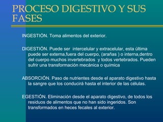 PROCESO DIGESTIVO Y SUS
FASES
INGESTIÓN. Toma alimentos del exterior.
DIGESTIÓN. Puede ser intercelular y extracelular, esta última
puede ser externa,fuera del cuerpo, (arañas ) o interna,dentro
del cuerpo muchos invertebrados y todos vertebrados. Pueden
sufrir una transformación mecánica o química
ABSORCIÓN. Paso de nutrientes desde el aparato digestivo hasta
la sangre que los conducirá hasta el interior de las células.
EGESTIÓN. Eliminación desde el aparato digestivo, de todos los
residuos de alimentos que no han sido ingeridos. Son
transformados en heces fecales al exterior.

 