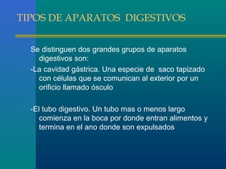 TIPOS DE APARATOS DIGESTIVOS
Se distinguen dos grandes grupos de aparatos
digestivos son:
-La cavidad gástrica. Una especie de saco tapizado
con células que se comunican al exterior por un
orificio llamado ósculo
-El tubo digestivo. Un tubo mas o menos largo
comienza en la boca por donde entran alimentos y
termina en el ano donde son expulsados

 