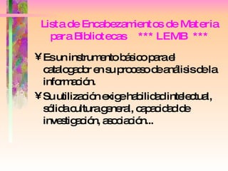 Lista de Encabezamientos de Materia para Bibliotecas  *** LEMB  *** Es un instrumento básico para el catalogador en su proceso de análisis de la información. Su utilización exige habilidad intelectual, sólida cultura general, capacidad de investigación, asociación...  