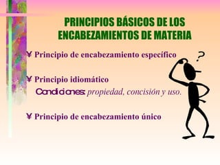 PRINCIPIOS BÁSICOS DE LOS ENCABEZAMIENTOS DE MATERIA Principio de encabezamiento específico Principio idiomático   Condiciones:  propiedad, concisión y uso. Principio de encabezamiento único 