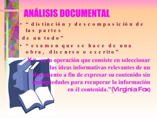 ANÁLISIS DOCUMENTAL “ distinción y descomposición de las partes de un todo” “ examen que se hace de una obra,  discurso o escrito” “ ...es la operación que consiste en seleccionar las ideas informativas relevantes de un documento a fin de expresar su contenido sin ambigüedades para recuperar la información en él contenida.”( Virginia Fox ) 