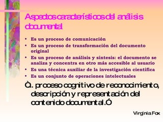 Aspectos característicos del análisis documental Es un proceso de comunicación Es un proceso de transformación del documento original Es un proceso de análisis y síntesis: el documento se analiza y concentra en otro más accesible al usuario Es una técnica auxiliar de la investigación científica Es un conjunto de operaciones intelectuales “ ... proceso cognitivo de reconocimiento, descripción y representación del contenido documental.”   Virginia Fox 