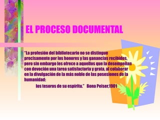 EL PROCESO DOCUMENTAL “ La profesión del bibliotecario no se distingue precisamente por los honores y las ganancias recibidos, pero sin embargo les ofrece a aquellos que la desempeñan con devoción una tarea satisfactoria y grata, al colaborar en la divulgación de la más noble de las posesiones de la humanidad:  los tesoros de su espíritu.”  Bona Peiser,1901 