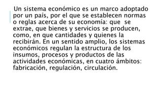 Un sistema económico es un marco adoptado
por un país, por el que se establecen normas
o reglas acerca de su economía: que se
extrae, que bienes y servicios se producen,
como, en que cantidades y quienes la
recibirán. En un sentido amplio, los sistemas
económicos regulan la estructura de los
insumos, procesos y productos de las
actividades económicas, en cuatro ámbitos:
fabricación, regulación, circulación.
 