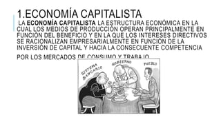 1.ECONOMÍA CAPITALISTA
LA ECONOMÍA CAPITALISTA LA ESTRUCTURA ECONÓMICA EN LA
CUAL LOS MEDIOS DE PRODUCCIÓN OPERAN PRINCIPALMENTE EN
FUNCIÓN DEL BENEFICIO Y EN LA QUE LOS INTERESES DIRECTIVOS
SE RACIONALIZAN EMPRESARIALMENTE EN FUNCIÓN DE LA
INVERSIÓN DE CAPITAL Y HACIA LA CONSECUENTE COMPETENCIA
POR LOS MERCADOS DE CONSUMO Y TRABAJO
 