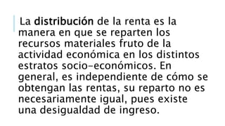 La distribución de la renta es la
manera en que se reparten los
recursos materiales fruto de la
actividad económica en los distintos
estratos socio-económicos. En
general, es independiente de cómo se
obtengan las rentas, su reparto no es
necesariamente igual, pues existe
una desigualdad de ingreso.
 