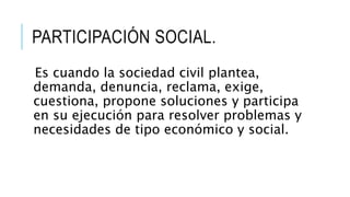 PARTICIPACIÓN SOCIAL.
Es cuando la sociedad civil plantea,
demanda, denuncia, reclama, exige,
cuestiona, propone soluciones y participa
en su ejecución para resolver problemas y
necesidades de tipo económico y social.
 