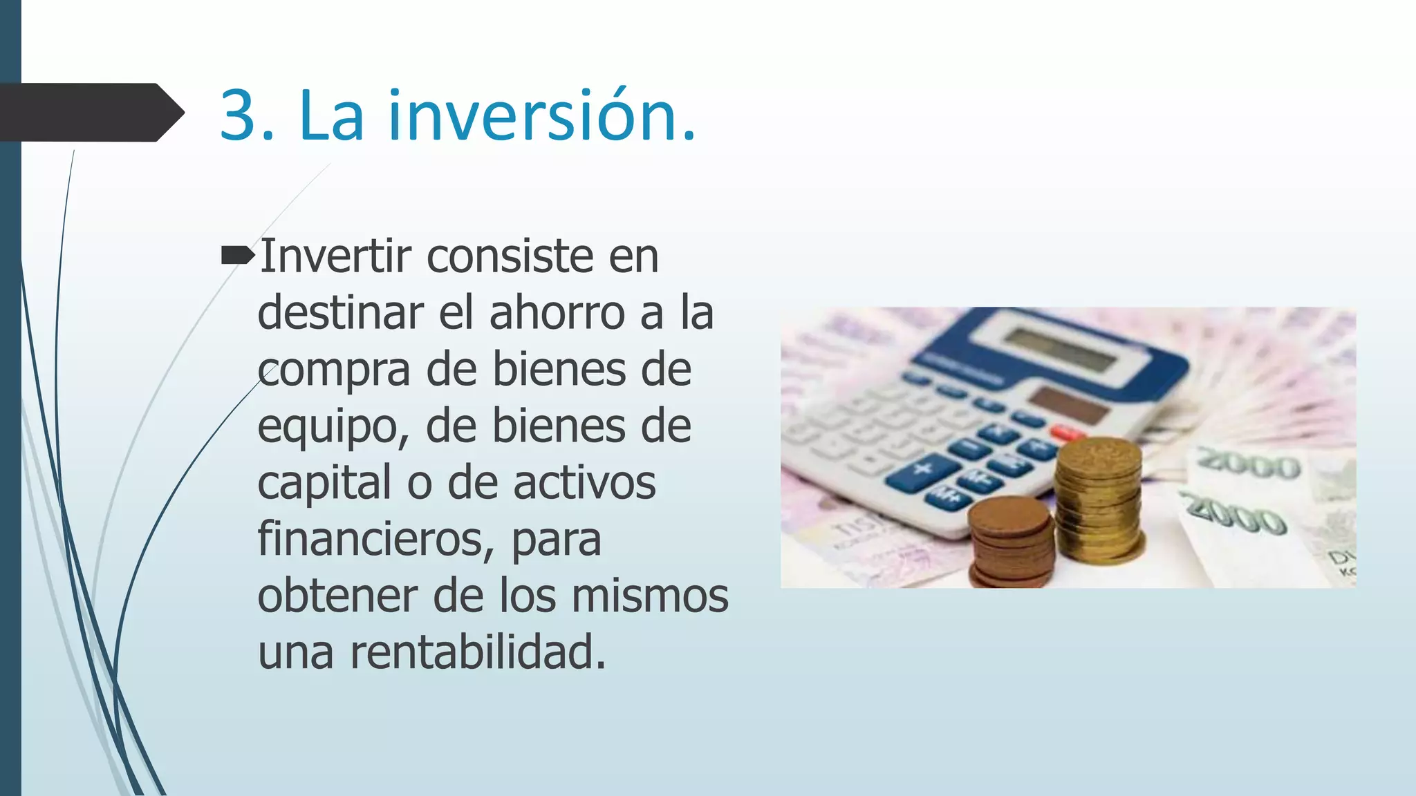3. La inversión.
Invertir consiste en
destinar el ahorro a la
compra de bienes de
equipo, de bienes de
capital o de activos
financieros, para
obtener de los mismos
una rentabilidad.