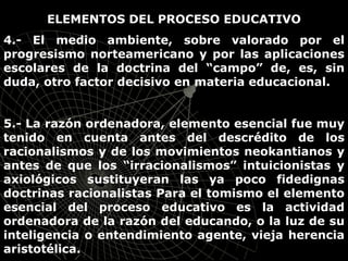 ELEMENTOS DEL PROCESO EDUCATIVO
4.- El medio ambiente, sobre valorado por el
progresismo norteamericano y por las aplicaciones
escolares de la doctrina del “campo” de, es, sin
duda, otro factor decisivo en materia educacional.
5.- La razón ordenadora, elemento esencial fue muy
tenido en cuenta antes del descrédito de los
racionalismos y de los movimientos neokantianos y
antes de que los “irracionalismos” intuicionistas y
axiológicos sustituyeran las ya poco fidedignas
doctrinas racionalistas Para el tomismo el elemento
esencial del proceso educativo es la actividad
ordenadora de la razón del educando, o la luz de su
inteligencia o entendimiento agente, vieja herencia
aristotélica.
 