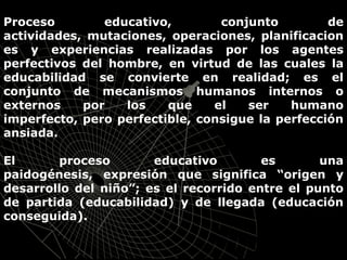 Proceso educativo, conjunto de
actividades, mutaciones, operaciones, planificacion
es y experiencias realizadas por los agentes
perfectivos del hombre, en virtud de las cuales la
educabilidad se convierte en realidad; es el
conjunto de mecanismos humanos internos o
externos por los que el ser humano
imperfecto, pero perfectible, consigue la perfección
ansiada.
El proceso educativo es una
paidogénesis, expresión que significa “origen y
desarrollo del niño”; es el recorrido entre el punto
de partida (educabilidad) y de llegada (educación
conseguida).
 
