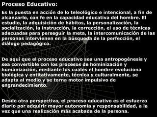 Proceso Educativo:
Es la puesta en acción de lo teleológico e intencional, a fin de
alcanzarlo, con fe en la capacidad educativa del hombre. El
estudio, la adquisición de hábitos, la personalización, la
socialización, la instrucción, la corrección, el uso de técnicas
adecuadas para perseguir la meta, la intercomunicación de las
personas intervienen en la búsqueda de la perfección, el
diálogo pedagógico.
De aquí que el proceso educativo sea una antropogénesis y
sea convertible con los procesos de hominización y
humanización, mediante los cuales el hombre evoluciona
biológica y entitativamente, técnica y culturalmente, se
adapta al medio y se torna motor impulsivo de
engrandecimiento.
Desde otra perspectiva, el proceso educativo es el esfuerzo
diario por adquirir mayor autonomía y responsabilidad, a la
vez que una realización más acabada de la persona.
 
