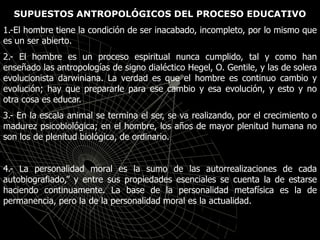 SUPUESTOS ANTROPOLÓGICOS DEL PROCESO EDUCATIVO
1.-El hombre tiene la condición de ser inacabado, incompleto, por lo mismo que
es un ser abierto.
2.- El hombre es un proceso espiritual nunca cumplido, tal y como han
enseñado las antropologías de signo dialéctico Hegel, O. Gentile, y las de solera
evolucionista darwiniana. La verdad es que el hombre es continuo cambio y
evolución; hay que prepararle para ese cambio y esa evolución, y esto y no
otra cosa es educar.
3.- En la escala animal se termina el ser, se va realizando, por el crecimiento o
madurez psicobiológica; en el hombre, los años de mayor plenitud humana no
son los de plenitud biológica, de ordinario.
4.- La personalidad moral es la sumo de las autorrealizaciones de cada
autobiografiado,” y entre sus propiedades esenciales se cuenta la de estarse
haciendo continuamente. La base de la personalidad metafísica es la de
permanencia, pero la de la personalidad moral es la actualidad.
 