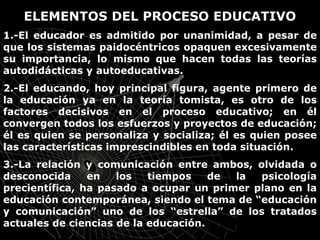 ELEMENTOS DEL PROCESO EDUCATIVO
1.-El educador es admitido por unanimidad, a pesar de
que los sistemas paidocéntricos opaquen excesivamente
su importancia, lo mismo que hacen todas las teorías
autodidácticas y autoeducativas.
2.-El educando, hoy principal figura, agente primero de
la educación ya en la teoría tomista, es otro de los
factores decisivos en el proceso educativo; en él
convergen todos los esfuerzos y proyectos de educación;
él es quien se personaliza y socializa; él es quien posee
las características imprescindibles en toda situación.
3.-La relación y comunicación entre ambos, olvidada o
desconocida en los tiempos de la psicología
precientífica, ha pasado a ocupar un primer plano en la
educación contemporánea, siendo el tema de “educación
y comunicación” uno de los “estrella” de los tratados
actuales de ciencias de la educación.
 