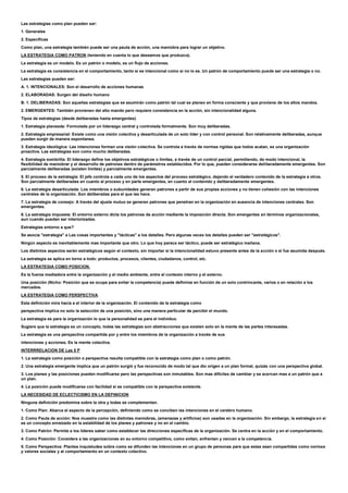 Las estrategias como plan pueden ser:
1. Generales
2. Especificas
Como plan, una estrategia también puede ser una pauta de acción, una maniobra para lograr un objetivo.
LA ESTRATEGIA COMO PATRON (teniendo en cuenta lo que deseamos que produzca).
La estrategia es un modelo. Es un patrón o modelo, es un flujo de acciones.
La estrategia es consistencia en el comportamiento, tanto si es intencional como si no lo es. Un patrón de comportamiento puede ser una estrategia o no.
Las estrategias pueden ser:
A. 1. INTENCIONALES: Son el desarrollo de acciones humanas
2. ELABORADAS: Surgen del diseño humano
B. 1. DELIBERADAS: Son aquellas estrategias que se asumirán como patrón tal cual se planeo en forma consciente y que proviene de los altos mandos.
2. EMERGENTES: También provienen del alto mando pero requiere consistencia en la acción, sin intencionalidad alguna.
Tipos de estrategias (desde deliberadas hasta emergentes)
1. Estrategia planeada: Formulada por un liderazgo central y controlada formalmente. Son muy deliberadas.
2. Estrategia empresarial: Existe como una visión colectiva y desarticulada de un solo líder y con control personal. Son relativamente deliberadas, aunque
pueden surgir de manera espontanea.
3. Estrategia ideológica: Las intenciones forman una visión colectiva. Se controla a través de normas rígidas que todos acatan, es una organización
proactiva. Las estrategias son como mucho deliberadas.
4. Estrategia sombrilla: El liderazgo define los objetivos estratégicos o limites, a través de un control parcial, permitiendo, de modo intencional, la
flexibilidad de maniobrar y el desarrollo de patrones dentro de parámetros establecidos. Por lo que, pueden considerarse deliberadamente emergentes. Son
parcialmente deliberadas (existen limites) y parcialmente emergentes.
5. El proceso de la estrategia: El jefe controla a cada uno de los aspectos del proceso estratégico, dejando el verdadero contenido de la estrategia a otros.
Son parcialmente deliberadas en cuanto al proceso y en parte emergentes, en cuanto al contenido y deliberadamente emergentes.
6. La estrategia desarticulada: Los miembros o subunidades generan patrones a partir de sus propias acciones y no tienen cohesión con las intenciones
centrales de la organización. Son deliberadas para el que las hace.
7. La estrategia de consejo: A través del ajuste mutuo se generan patrones que penetran en la organización en ausencia de intenciones centrales. Son
emergentes.
8. La estrategia impuesta: El entorno externo dicta los patrones de acción mediante la imposición directa. Son emergentes en términos organizacionales,
aun cuando puedan ser interiorizadas.
Estrategias entorno a que?
Se asocia "estrategia" a Las cosas importantes y "tácticas" a los detalles. Pero algunas veces los detalles pueden ser "estratégicos".
Ningún aspecto es inevitablemente mas importante que otro. Lo que hoy parece ser táctico, puede ser estratégico mañana.
Los distintos aspectos serán estratégicos según el contexto, sin importar si la intencionalidad estuvo presente antes de la acción o si fue asumida después.
La estrategia se aplica en torno a todo: productos, procesos, clientes, ciudadanos, control, etc.
LA ESTRATEGIA COMO POSICION.
Es la fuerza mediadora entre la organización y el medio ambiente, entre el contexto interno y el externo.
Una posición (Nicho: Posición que se ocupa para evitar la competencia) puede definirse en función de un solo contrincante, varios o en relación a los
mercados.
LA ESTRATEGIA COMO PERSPECTIVA
Esta definición mira hacia a el interior de la organización. El contenido de la estrategia como
perspectiva implica no solo la selección de una posición, sino una manera particular de percibir el mundo.
La estrategia es para la organización lo que la personalidad es para el individuo.
Sugiere que la estrategia es un concepto, todas las estrategias son abstracciones que existen solo en la mente de las partes interesadas.
La estrategia es una perspectiva compartida por y entre los miembros de la organización a través de sus
intenciones y acciones. Es la mente colectiva.
INTERRRELACION DE Las 5 P
1. La estrategia como posición o perspectiva resulta compatible con la estrategia como plan o como patrón.
2. Una estrategia emergente implica que un patrón surgió y fue reconocido de modo tal que dio origen a un plan formal, quizás con una perspectiva global.
3. Los planes y las posiciones pueden modificarse pero las perspectivas son inmutables. Son mas difíciles de cambiar y se acercan mas a un patrón que a
un plan.
4. La posición puede modificarse con facilidad si es compatible con la perspectiva existente.
LA NECESIDAD DE ECLECTICISMO EN LA DEFINICION
Ninguna definición predomina sobre la otra y todas se complementan.
1. Como Plan: Abarca el aspecto de la percepción, definiendo como se conciben las intenciones en el cerebro humano.
2. Como Pauta de acción: Nos muestra como las distintas maniobras, (amenazas y artificios) son usadas en la organización. Sin embargo, la estrategia en si
es un concepto enraizado en la estabilidad de los planes y patrones y no en el cambio.
3. Como Patrón: Permite a los lideres saber como establecer las direcciones especificas de la organización. Se centra en la acción y en el comportamiento.
4. Como Posición: Considera a las organizaciones en su entorno competitivo, como evitan, enfrentan y vencen a la competencia.
5. Como Perspectiva: Plantea inquietudes sobre como se difunden las intenciones en un grupo de personas para que estas sean compartidas como normas
y valores sociales y al comportamiento en un contexto colectivo.
 