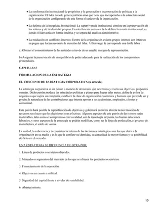 • La conformación institucional de propósitos y la generación e incorporación de políticas a la
        organización: El líder no solo genera políticas sino que tiene que incorporarlas a la estructura social
        de la organización configurando de esta forma el carácter de la organización.

      • La defensa de la integridad institucional: La supervivencia institucional consiste en la preservación de
        los valores y de la identidad propias. En esta función como en la de definir la misión institucional, es
        donde el líder actúa en forma intuitiva y se separa del analista administrativo.

      • La mediación en conflictos internos: Dentro de la organización existen grupos internos con intereses
        en pugna que hacen necesaria la atención del líder. Al liderazgo le corresponde una doble labor :

a) Obtener el consentimiento de las unidades a través de un amplio margen de representación.

b) Asegurar la preservación de un equilibrio de poder adecuado para la realización de los compromisos
primordiales.

CAPITULO 3

FORMULACION DE LA ESTRATEGIA

EL CONCEPTO DE ESTRATEGIA CORPORATIVA (6 articulo)

La estrategia corporativa es un patrón o modelo de decisiones que determina y revela sus objetivos, propósitos
o metas. Dicho patrón produce las principales políticas y planes para lograr tales metas, define la esfera de
negocios a que aspira un compañía, establece la clase de organización económica y humana que pretende ser y
precisa la naturaleza de las contribuciones que intenta aportar a sus accionistas, empleados, clientes y
comunidad.

Este patrón hará posible la especificación de objetivos y gobernará en forma directa la movilización de
recursos para hacer que las decisiones sean efectivas. Algunos aspectos de este patrón de decisiones serán
inalterables, tales como el compromiso con la calidad, con la tecnología de punta, las buenas relaciones
laborales; y otros aspectos de la estrategia se podrán modificar, como ser la línea de producción, el proceso de
manufactura, el estilo de ventas.

La unidad, la coherencia y la consistencia interna de las decisiones estratégicas son los que ubica a la
organización en su medio y es lo que le confiere su identidad, su capacidad de mover fuerzas y su posibilidad
de éxito en el mercado.

UNA ESTRATEGIA SE DIFERENCIA DE OTRA POR:

1. Línea de productos o servicios ofrecidos.

2. Mercados o segmentos del mercado en los que se ofrecen los productos o servicios.

3. Financiamiento de la operación.

4. Objetivos en cuanto a utilidad.

5. Seguridad del capital frente a niveles de rentabilidad.

6. Abastecimiento.



                                                                                                                  10
 