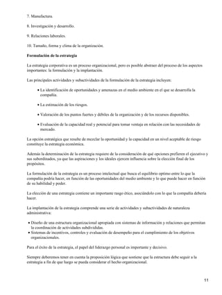 7. Manufactura.

8. Investigación y desarrollo.

9. Relaciones laborales.

10. Tamaño, forma y clima de la organización.

Formulación de la estrategia

La estrategia corporativa es un proceso organizacional, pero es posible abstraer del proceso de los aspectos
importantes: la formulación y la implantación.

Las principales actividades y subactividades de la formulación de la estrategia incluyen:

      • La identificación de oportunidades y amenazas en el medio ambiente en el que se desarrolla la
        compañía.

      • La estimación de los riesgos.

      • Valoración de los puntos fuertes y débiles de la organización y de los recursos disponibles.

      • Evaluación de la capacidad real y potencial para tomar ventaja en relación con las necesidades de
        mercado.

La opción estratégica que resulte de mezclar la oportunidad y la capacidad en un nivel aceptable de riesgo
constituye la estrategia económica.

Además la determinación de la estrategia requiere de la consideración de qué opciones prefieren el ejecutivo y
sus subordinados, ya que las aspiraciones y los ideales ejercen influencia sobre la elección final de los
propósitos.

La formulación de la estrategia es un proceso intelectual que busca el equilibrio optimo entre lo que la
compañía podría hacer, en función de las oportunidades del medio ambiente y lo que puede hacer en función
de su habilidad y poder.

La elección de una estrategia contiene un importante rasgo ético, asociándolo con lo que la compañía debería
hacer.

La implantación de la estrategia comprende una serie de actividades y subactividades de naturaleza
administrativa:

• Diseño de una estructura organizacional apropiada con sistemas de información y relaciones que permitan
  la coordinación de actividades subdivididas.
• Sistemas de incentivos, controles y evaluación de desempeño para el cumplimiento de los objetivos
  organizacionales.

Para el éxito de la estrategia, el papel del liderazgo personal es importante y decisivo.

Siempre deberemos tener en cuenta la proposición lógica que sostiene que la estructura debe seguir a la
estrategia a fin de que luego se pueda considerar el hecho organizacional.



                                                                                                               11
 