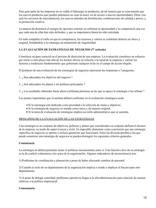 Para gran parte de las empresas no es viable el liderazgo en productos, de tal manera que es conveniente que
los nuevos productos que pueden patentarse no sean la única vía de acceso a nuevas oportunidades. Otras vías
será los servicios de mercadotecnia, los nuevos métodos de distribución, combinaciones de calidad y precio, y
la promoción creativa.

La manera de disminuir el margen de opciones consiste en enfrentar la oportunidad y la competencia una vez
que cada una de ellas han sido definidas, y que su importancia futura ha sido calculada.

En toda compañía el estilo en que la competencia, los recursos y valores se combinan debería ser único y
original, brindándole a la estrategia un tratamiento de singularidad.

LA EVALUACIÓN DE ESTRATEGIAS DE NEGOCIOS (7° articulo)

Constituye un paso esencial en el proceso de dirección de una empresa. La evaluación constituye un esfuerzo
por mirar a corto plazo más allá de los hechos obvios en relación a la salud de la empresa y valorar los
factores y tendencias fundamentales que gobiernan cualquier éxito en el campo de acción elegido.

El producto de una evaluación de las estrategias de negocios representa las respuestas a 3 preguntas:

1. ¿ Son adecuados los objetivos del negocio ?

2. ¿ Son adecuados los planes y las políticas principales ?

3. ¿ Los resultados obtenidos hasta ahora confirman premisas en las que se apoya la estrategia o las refutan ?

Los puntos importantes que el analista deberá confrontar en la evaluación estratégica serán:

      • Si la estrategia está dedicada como prioridad a la selección de metas y objetivos.
      • Si la estrategia de negocios es tratada como única y de manera original.
      • Si la tarea de evaluación de estrategias implica un estilo administrativo que se sustenta.

PRINCIPIOS DE LA EVALUACIÓN DE LAS ESTRATEGIAS

Una estrategia es un conjunto de objetivos, políticas y planes que considerados en conjunto definen el alcance
de la empresa, su modo de supervivencia y éxito. Es imposible demostrar como conclusión que una estrategia
específica de negocios es óptima o incluso garantizar que funcionará. Entre las diversas pruebas a las que
puede someterse una estrategia de negocios se pueden distinguir los siguientes criterios generales:

Consistencia

La estrategia no deberá presentar metas ni políticas inconsistentes entre sí. Una función clave de la estrategia
es la de conferir coherencia a los actos de la organización. Algunos indicadores de inconsistencia son:

1) Problemas de coordinación y planeación a pesar de haber efectuado cambios de personal.

2) Cuando el éxito de un departamento de la organización implica o tiende a implicar el fracaso para otro
departamento.

3) A pesar de delegar autoridad, problemas operativos llegan a la alta administración para solución de asuntos
relativos a la política empresarial.

Consonancia


                                                                                                              13
 