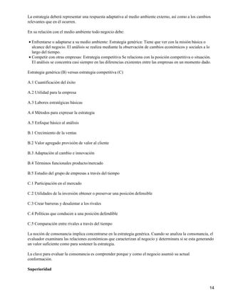 La estrategia deberá representar una respuesta adaptativa al medio ambiente externo, así como a los cambios
relevantes que en él ocurren.

En su relación con el medio ambiente todo negocio debe:

• Enfrentarse o adaptarse a su medio ambiente: Estrategia genérica: Tiene que ver con la misión básica o
  alcance del negocio. El análisis se realiza mediante la observación de cambios económicos y sociales a lo
  largo del tiempo.
• Competir con otras empresas: Estrategia competitiva Se relaciona con la posición competitiva o situación.
  El análisis se concentra casi siempre en las diferencias existentes entre las empresas en un momento dado.

Estrategia genérica (B) versus estrategia competitiva (C)

A.1 Cuantificación del éxito

A.2 Utilidad para la empresa

A.3 Labores estratégicas básicas

A.4 Métodos para expresar la estrategia

A.5 Enfoque básico al análisis

B.1 Crecimiento de la ventas

B.2 Valor agregado provisión de valor al cliente

B.3 Adaptación al cambio e innovación

B.4 Términos funcionales producto/mercado

B.5 Estudio del grupo de empresas a través del tiempo

C.1 Participación en el mercado

C.2 Utilidades de la inversión obtener o preservar una posición defensible

C.3 Crear barreras y desalentar a los rivales

C.4 Políticas que conducen a una posición defendible

C.5 Comparación entre rivales a través del tiempo

La noción de consonancia implica concentrarse en la estrategia genérica. Cuando se analiza la consonancia, el
evaluador examinara las relaciones económicas que caracterizan al negocio y determinara si se esta generando
un valor suficiente como para sostener la estrategia.

La clave para evaluar la consonancia es comprender porque y como el negocio asumió su actual
conformación.

Superioridad



                                                                                                           14
 