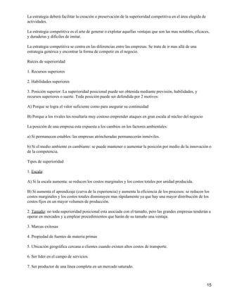 La estrategia deberá facilitar la creación o preservación de la superioridad competitiva en el área elegida de
actividades.

La estrategia competitiva es el arte de generar o explotar aquellas ventajas que son las mas notables, eficaces,
y duraderas y difíciles de imitar.

La estrategia competitiva se centra en las diferencias entre las empresas. Se trata de ir mas allá de una
estrategia genérica y encontrar la forma de competir en el negocio.

Raíces de superioridad

1. Recursos superiores

2. Habilidades superiores

3. Posición superior: La superioridad posicional puede ser obtenida mediante previsión, habilidades, y
recursos superiores o suerte. Toda posición puede ser defendida por 2 motivos:

A) Porque se logra el valor suficiente como para asegurar su continuidad

B) Porque a los rivales les resultaría muy costoso emprender ataques en gran escala al núcleo del negocio

La posición de una empresa esta expuesta a los cambios en los factores ambientales:

a) Si permanecen estables: las empresas atrincheradas permanecerán inmóviles.

b) Si el medio ambiente es cambiante: se puede mantener o aumentar la posición por medio de la innovación o
de la competencia.

Tipos de superioridad

1. Escala:

A) Si la escala aumenta: se reducen los costos marginales y los costos totales por unidad producida.

B) Si aumenta el aprendizaje (curva de la experiencia) y aumenta la eficiencia de los procesos: se reducen los
costos marginales y los costos totales disminuyen mas rápidamente ya que hay una mayor distribución de los
costos fijos en un mayor volumen de producción.

2. Tamaño: no toda superioridad posicional esta asociada con el tamaño, pero las grandes empresas tenderán a
operar en mercados y a emplear procedimientos que harán de su tamaño una ventaja.

3. Marcas exitosas

4. Propiedad de fuentes de materia primas

5. Ubicación geográfica cercana a clientes cuando existen altos costos de transporte.

6. Ser líder en el campo de servicios.

7. Ser productor de una línea completa en un mercado saturado.



                                                                                                                 15
 