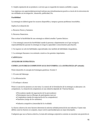 8. Amplia reputación de un producto o servicio que es requerido de manera confiable y segura.

Las empresas con superioridad posicional realizan una retroalimentacion positiva a través de la reinversion de
sus utilidades en investigación , desarrollo, publicidad, Etc.

Factibilidad

La estrategia no deberá agotar los recursos disponibles y tampoco generar problemas irresolubles.

Implica la evaluación de:

a. Recursos físicos y humanos.

b. Recursos financieros.

Para evaluar la factibilidad de una estrategia se deberá estudiar 3 puntos básicos:

1. Una estrategia carecerá de factibilidad cuando la persona o departamento en el que recaiga la
responsabilidad de ejecutar la estrategia no tenga la capacidad o conocimientos para hacerlo.

2. Se requiere no solo de habilidades especializadas sino también de habilidades integradoras.

3. La estrategia fracasara si no estimula o motiva a los gerentes importantes.

CAPITULO 4

ANÁLISIS DE ESTRATEGIA

COMO LAS FUERZAS COMPETITIVAS LE DAN FORMA A LA ESTRATEGIA (8° articulo)

Porter desarrollo el concepto de Estrategias genéricas. Existen 3:

1. El costo del liderazgo.

2. La diferenciación.

3. El enfoque o alcance

Porter es uno de los pioneros en este tema. La esencia de la formulación de la estrategia es adecuarse a la
competencia. La situación de competencia en una industria depende de 5 fuerzas básicas:

      • Proveedores (poder de negociación de los proveedores)
      • Participantes nuevos (Riesgos de participantes nuevos)
      • Compradores (poder de negociación de los compradores)
      • Sustitutos (riesgo de los sustitutos)

      • Industria competitiva (intensidad de la rivalidad)

La fuerza colectiva de estos factores determina la máxima utilidad potencial de una industria. Cuanto más
débiles sean los factores en conjunto, mayor será la oportunidad para un mejor desempeño.

Cualquiera que sea su fuerza colectiva, la meta del estratega corporativo consiste en encontrar una posición en


                                                                                                              16
 