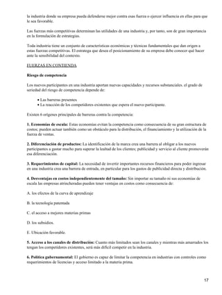 la industria donde su empresa pueda defenderse mejor contra esas fuerza o ejercer influencia en ellas para que
le sea favorable.

Las fuerzas más competitivas determinan las utilidades de una industria y, por tanto, son de gran importancia
en la formulación de estrategias.

Toda industria tiene un conjunto de características económicas y técnicas fundamentales que dan origen a
estas fuerzas competitivas. El estratega que desea el posicionamiento de su empresa debe conocer qué hacer
ante la sensibilidad del contexto.

FUERZAS EN CONTIENDA

Riesgo de competencia

Los nuevos participantes en una industria aportan nuevas capacidades y recursos substanciales. el grado de
seriedad del riesgo de competencia depende de:

      • Las barreras presentes
      • La reacción de los competidores existentes que espera el nuevo participante.

Existen 6 orígenes principales de barreras contra la competencia:

1. Economías de escala: Estas economías evitan la competencia como consecuencia de su gran estructura de
costos; pueden actuar también como un obstáculo para la distribución, el financiamiento y la utilización de la
fuerza de ventas.

2. Diferenciación de productos: La identificación de la marca crea una barrera al obligar a los nuevos
participantes a gastar mucho para superar la lealtad de los clientes; publicidad y servicio al cliente promoverán
esa diferenciación.

3. Requerimientos de capital: La necesidad de invertir importantes recursos financieros para poder ingresar
en una industria crea una barrera de entrada, en particular para los gastos de publicidad directa y distribución.

4. Desventajas en costos independientemente del tamaño: Sin importar su tamaño ni sus economías de
escala las empresas atrincheradas pueden tener ventajas en costos como consecuencia de:

A. los efectos de la curva de aprendizaje

B. la tecnología patentada

C. el acceso a mejores materias primas

D. los subsidios.

E. Ubicación favorable.

5. Acceso a los canales de distribución: Cuanto más limitados sean los canales y mientras más amarrados los
tengan los competidores existentes, será más difícil competir en la industria.

6. Política gubernamental: El gobierno es capaz de limitar la competencia en industrias con controles como
requerimientos de licencias y acceso limitado a la materia prima.



                                                                                                               17
 