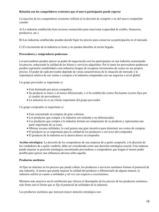 Relación con los competidores existentes que el nuevo participante puede esperar

La reacción de los competidores existentes influirá en la decisión de competir o no del nuevo competidor
cuando:

A) La industria establecida tiene recursos sustanciales para reaccionar (capacidad de crédito, financiera,
productiva, etc.).

B) Las industrias establecidas puedan decidir bajar los precios para conservar su participación en el mercado.

C) El crecimiento de la industria es lento y no pueden absorber al recién llegado.

Proveedores y compradores poderosos

Los proveedores pueden ejercer su poder de negociación con los participantes en una industria aumentando
los precios, reduciendo la calidad de los bienes y servicios adquiridos. Por lo tanto los proveedores poderosos
pueden exprimirle rentabilidad a una industria incapaz de recuperar incrementos de costos en sus propios
precios. El poder de cada proveedor depende de varias características de la situación de mercado y la
importancia relativa de sus ventas o compras a la industria comparadas con sus negocios a nivel global.

Un grupo proveedor es importante si:

      • Está dominado por pocas compañías.
      • Su producto es único o al menos diferenciado, o si ha establecido costos fluctuantes (costos fijos por
        el cambio de proveedores).
      • La industria no es un cliente importante del grupo proveedor.

Un grupo comprador es importante si:

      • Está concentrado en compras de gran volumen.
      • Los productos que compra a la industria son estándar o no diferenciados.
      • Los productos que compra a la industria forman un componente de su producto y representan una
        parte importante de su costo.
      • Obtiene escasas utilidades, lo cual genera una gran incentivo para disminuir sus costos de compras.
      • El producto no es importante para la calidad de los productos o servicios del comprador.
      • El producto de la industria no le ahorra dinero al comprador.

Acción estratégica: La decisión de los compradores de una empresa de a quién comprarle, o la decisión de
los vendedores de a quién venderle, debe ser considerada como una decisión estratégica crucial. Una empresa
puede mejorar su posición estratégica encontrando proveedores o compradores que tengan el menor poder
posible para ejercer una influencia adversa sobre aquella.

Productos sustitutos

Al fijar un máximo en los precios que puede cobrar, los productos o servicios sustitutos limitan el potencial de
una industria. A menos que pueda mejorar la calidad del producto o diferenciarlo de alguna manera, la
industria sufrirá en cuanto a utilidades y tal vez con respecto a crecimientos.

Mientras más atractiva sea la retribución que ofrezca el desempeño de los precios de los productos sustitutos,
más firme será el límite que se fije al potencial de utilidades de la industria.

Los productos sustitutos que merecen mayor atención estratégica son:


                                                                                                              18
 