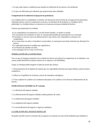 1. los que están sujetos a tendencias que mejoran la retribución de los precios a los productos.

2. los que son fabricados por industrias que proporcionan altas utilidades.

Competencia de la industria (el juego de las posiciones).

La rivalidad entre los competidores existentes con frecuencia toma la forma de un juego por las posiciones,
utilizando tácticas como la competencia en precios, la introducción de productos y el golpeteo de la
publicidad. La rivalidad intensa se relaciona con la presencia de gran cantidad de factores:

Factores que determinan la rivalidad:

• Los competidores son numerosos o casi del mismo tamaño y su poder es similar.
• El crecimiento de la industria es lento, lo cual precipita batallas por participación en el mercado.
• El producto o servicio carece de diferenciación lo que afecta a los compradores y protege a los
  competidores.
• Los costos fijos son altos o el producto es perecedero, lo cual genera una fuerte tentación por disminuir los
  precios.
• La capacidad aumenta en medida muy significativa.
• Las barreras de entradas son altas.
• Las estrategias de los rivales son diversas.

FORMULACIÓN DE LA ESTRATEGIA

Una vez que el estratega corporativo ha evaluado las fuerzas que afectan la competencia en su industria y sus
causas, podrá identificar los puntos fuertes de su empresa y sus debilidades.

Luego, el estratega podrá imaginar un plan de acción que incluya:

1. Posicionamiento de la empresa de manera que sus capacidades permitan una mejor defensa contra la fuerza
competitiva.

2. Influir en el equilibrio de la fuerzas a través de maniobras estratégicas.

3. Como explotar los cambios en la industria:anticiparse a los cambios en los factores fundamentales de las
fuerzas .

ESTRATEGIAS GENÉRICAS (9° articulo)

1. La ubicación del negocio medular.

2. La diferenciación del negocio medular (cadena genérica de valor).

3. La elaboración del negocio medular.

4. La ampliación del negocio medular.

5. La reconsideración del negocio o negocios medulares.

LA UBICACIÓN DEL NEGOCIO MEDULAR

Se puede concebir como la existencia de un negocio en conexión con una red de industrias que mediante la


                                                                                                              19
 