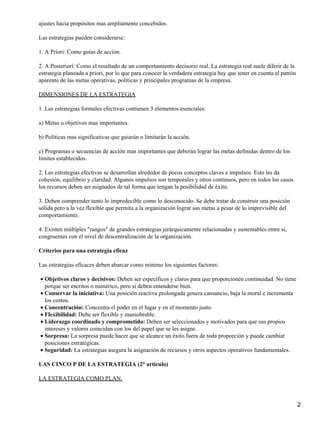 ajustes hacia propósitos mas ampliamente concebidos.

Las estrategias pueden considerarse:

1. A Priori: Como guías de acción.

2. A Posteriori: Como el resultado de un comportamiento decisorio real. La estrategia real suele diferir de la
estrategia planeada a priori, por lo que para conocer la verdadera estrategia hay que tener en cuenta el patrón
aparente de las metas operativas, políticas y principales programas de la empresa.

DIMENSIONES DE LA ESTRATEGIA

1 .Las estrategias formales efectivas contienen 3 elementos esenciales:

a) Metas u objetivos mas importantes.

b) Políticas mas significativas que guiarán o limitarán la acción.

c) Programas o secuencias de acción mas importantes que deberán lograr las metas definidas dentro de los
limites establecidos.

2. Las estrategias efectivas se desarrollan alrededor de pocos conceptos claves e impulsos. Esto les da
cohesión, equilibrio y claridad. Algunos impulsos son temporales y otros continuos, pero en todos los casos
los recursos deben ser asignados de tal forma que tengan la posibilidad de éxito.

3. Deben comprender tanto lo impredecible como lo desconocido. Se debe tratar de construir una posición
sólida pero a la vez flexible que permita a la organización lograr sus metas a pesar de lo imprevisible del
comportamiento.

4. Existen múltiples "rangos" de grandes estrategias jerárquicamente relacionadas y sustentables entre si,
congruentes con el nivel de descentralización de la organización.

Criterios para una estrategia eficaz

Las estrategias eficaces deben abarcar como mínimo los siguientes factores:

• Objetivos claros y decisivos: Deben ser específicos y claros para que proporcionen continuidad. No tiene
  porque ser escritos o numérico, pero si deben entenderse bien.
• Conservar la iniciativa: Una posición reactiva prolongada genera cansancio, baja la moral e incrementa
  los costos.
• Concentración: Concentra el poder en el lugar y en el momento justo.
• Flexibilidad: Debe ser flexible y maniobrable.
• Liderazgo coordinado y comprometido: Deben ser seleccionados y motivados para que sus propios
  intereses y valores coincidan con los del papel que se les asigne.
• Sorpresa: La sorpresa puede hacer que se alcance un éxito fuera de toda proporción y puede cambiar
  posiciones estratégicas.
• Seguridad: La estrategias asegura la asignación de recursos y otros aspectos operativos fundamentales.

LAS CINCO P DE LA ESTRATEGIA (2° articulo)

LA ESTRATEGIA COMO PLAN.



                                                                                                                  2
 