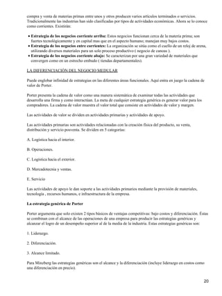 compra y venta de materias primas entre unos y otros producen varios artículos terminados o servicios.
Tradicionalmente las industrias han sido clasificadas por tipos de actividades económicas. Ahora se lo conoce
como corrientes. Existirán:

• Estrategia de los negocios corriente arriba: Estos negocios funcionan cerca de la materia prima; son
  fuertes tecnológicamente y en capital mas que en el aspecto humano; manejan muy bajos costos.
• Estrategia de los negocios entre corrientes: La organización se sitúa como el cuello de un reloj de arena,
  utilizando diversos materiales para un solo proceso productivo ( negocio de canoas ).
• Estrategia de los negocios corriente abajo: Se caracterizan por una gran variedad de materiales que
  convergen como en un estrecho embudo ( tiendas departamentales).

LA DIFERENCIACIÓN DEL NEGOCIO MEDULAR

Puede englobar infinidad de estrategias en las diferentes áreas funcionales. Aquí entra en juego la cadena de
valor de Porter.

Porter presenta la cadena de valor como una manera sistemática de examinar todas las actividades que
desarrolla una firma y como interactúan. La meta de cualquier estrategia genérica es generar valor para los
compradores. La cadena de valor muestra el valor total que consiste en actividades de valor y margen.

Las actividades de valor se dividen en actividades primarias y actividades de apoyo.

Las actividades primarias son actividades relacionadas con la creación física del producto, su venta,
distribución y servicio posventa. Se dividen en 5 categorías:

A. Logística hacia el interior.

B. Operaciones.

C. Logística hacia el exterior.

D. Mercadotecnia y ventas.

E. Servicio

Las actividades de apoyo le dan soporte a las actividades primarios mediante la provisión de materiales,
tecnología , recursos humanos, e infraestructura de la empresa.

La estrategia genérica de Porter

Porter argumenta que solo existen 2 tipos básicos de ventajas competitivas: bajo costos y diferenciación. Éstas
se combinan con el alcance de las operaciones de una empresa para producir las estrategias genéricas y
alcanzar el logro de un desempeño superior al de la media de la industria. Estas estrategias genéricas son:

1. Liderazgo.

2. Diferenciación.

3. Alcance limitado.

Para Minzberg las estrategias genéricas son el alcance y la diferenciación (incluye liderazgo en costos como
una diferenciación en precio).


                                                                                                              20
 