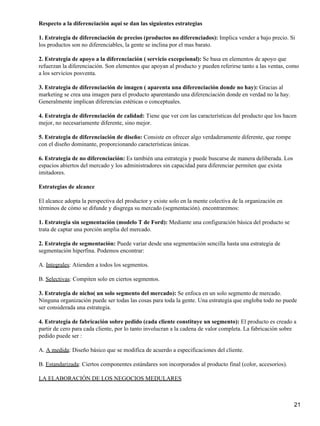 Respecto a la diferenciación aquí se dan las siguientes estrategias

1. Estrategia de diferenciación de precios (productos no diferenciados): Implica vender a bajo precio. Si
los productos son no diferenciables, la gente se inclina por el mas barato.

2. Estrategia de apoyo a la diferenciación ( servicio excepcional): Se basa en elementos de apoyo que
refuerzan la diferenciación. Son elementos que apoyan al producto y pueden referirse tanto a las ventas, como
a los servicios posventa.

3. Estrategia de diferenciación de imagen ( aparenta una diferenciación donde no hay): Gracias al
marketing se crea una imagen para el producto aparentando una diferenciación donde en verdad no la hay.
Generalmente implican diferencias estéticas o conceptuales.

4. Estrategia de diferenciación de calidad: Tiene que ver con las características del producto que los hacen
mejor, no necesariamente diferente, sino mejor.

5. Estrategia de diferenciación de diseño: Consiste en ofrecer algo verdaderamente diferente, que rompe
con el diseño dominante, proporcionando características únicas.

6. Estrategia de no diferenciación: Es también una estrategia y puede buscarse de manera deliberada. Los
espacios abiertos del mercado y los administradores sin capacidad para diferenciar permiten que exista
imitadores.

Estrategias de alcance

El alcance adopta la perspectiva del productor y existe solo en la mente colectiva de la organización en
términos de cómo se difunde y disgrega su mercado (segmentación). encontraremos:

1. Estrategia sin segmentación (modelo T de Ford): Mediante una configuración básica del producto se
trata de captar una porción amplia del mercado.

2. Estrategia de segmentación: Puede variar desde una segmentación sencilla hasta una estrategia de
segmentación hiperfina. Podemos encontrar:

A. Integrales: Atienden a todos los segmentos.

B. Selectivas: Compiten solo en ciertos segmentos.

3. Estrategia de nicho( un solo segmento del mercado): Se enfoca en un solo segmento de mercado.
Ninguna organización puede ser todas las cosas para toda la gente. Una estrategia que engloba todo no puede
ser considerada una estrategia.

4. Estrategia de fabricación sobre pedido (cada cliente constituye un segmento): El producto es creado a
partir de cero para cada cliente, por lo tanto involucran a la cadena de valor completa. La fabricación sobre
pedido puede ser :

A. A medida: Diseño básico que se modifica de acuerdo a especificaciones del cliente.

B. Estandarizada: Ciertos componentes estándares son incorporados al producto final (color, accesorios).

LA ELABORACIÓN DE LOS NEGOCIOS MEDULARES



                                                                                                            21
 
