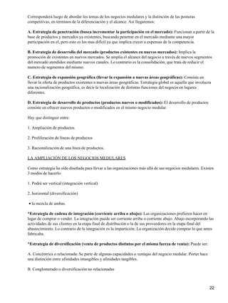 Corresponderá luego de abordar los temas de los negocios medulares y la distinción de las posturas
competitivas, en términos de la diferenciación y el alcance. Así llegaremos:

A. Estrategia de penetración (busca incrementar la participación en el mercado): Funcionan a partir de la
base de productos y mercados ya existentes, buscando penetrar en el mercado mediante una mayor
participación en el, pero esto es los mas difícil ya que implica crecer a expensas de la competencia.

B. Estrategia de desarrollo del mercado (productos existentes en nuevos mercados): Implica la
promoción de existentes en nuevos mercados. Se amplia el alcance del negocio a través de nuevos segmentos
del mercado atendidos mediante nuevos canales. Lo contrario es la consolidación, que trata de reducir el
numero de segmentos del mismo.

C. Estrategia de expansión geográfica (llevar la expansión a nuevas áreas geográficas): Consiste en
llevar la oferta de productos existentes a nuevas áreas geográficas. Estrategia global es aquella que involucra
una racionalización geográfica, es decir la localización de distintas funciones del negocio en lugares
diferentes.

D. Estrategia de desarrollo de productos (productos nuevos o modificados): El desarrollo de productos
consiste en ofrecer nuevos productos o modificados en el mismo negocio medular.

Hay que distinguir entre:

1. Ampliación de productos

2. Proliferación de líneas de productos

3. Racionalización de una línea de productos.

LA AMPLIACIÓN DE LOS NEGOCIOS MEDULARES

Como estrategia ha sido diseñada para llevar a las organizaciones más allá de sus negocios medulares. Existen
3 modos de hacerlo:

1. Podrá ser vertical (integración vertical)

2. horizontal (diversificación)

• la mezcla de ambas.

*Estrategia de cadena de integración (corriente arriba o abajo): Las organizaciones prefieren hacer en
lugar de comprar o vender. La integración puede ser corriente arriba o corriente abajo. Abajo incorporando las
actividades de sus clientes en la etapa final de distribución o la de sus proveedores en la etapa final del
abastecimiento. Lo contrario de la integración es la impartición: La organización decide comprar lo que antes
fabricaba.

*Estrategia de diversificación (venta de productos distintos por el misma fuerza de venta): Puede ser:

A. Concéntrica o relacionada: Se parte de algunas capacidades o ventajas del negocio medular. Porter hace
una distinción entre afinidades intangibles y afinidades tangibles.

B. Conglomerado o diversificación no relacionadas



                                                                                                              22
 