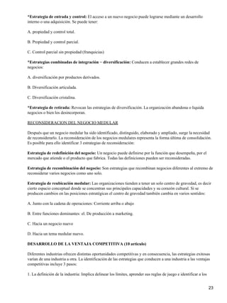 *Estrategia de entrada y control: El acceso a un nuevo negocio puede lograrse mediante un desarrollo
interno o una adquisición. Se puede tener:

A. propiedad y control total.

B. Propiedad y control parcial.

C. Control parcial sin propiedad (franquicias)

*Estrategias combinadas de integración − diversificación: Conducen a establecer grandes redes de
negocios:

A. diversificación por productos derivados.

B. Diversificación articulada.

C. Diversificación cristalina.

*Estrategia de retirada: Revocan las estrategias de diversificación. La organización abandona o liquida
negocios o bien los desincorporan.

RECONSIDERACION DEL NEGOCIO MEDULAR

Después que un negocio medular ha sido identificado, distinguido, elaborado y ampliado, surge la necesidad
de reconsiderarlo. La reconsideración de los negocios medulares representa la forma última de consolidación.
Es posible para ello identificar 3 estrategias de reconsideración:

Estrategia de redefinición del negocio: Un negocio puede definirse por la función que desempeña, por el
mercado que atiende o el producto que fabrica. Todas las definiciones pueden ser reconsideradas.

Estrategia de recombinación del negocio: Son estrategias que recombinan negocios diferentes al extremo de
reconsiderar varios negocios como uno solo.

Estrategia de reubicación medular: Las organizaciones tienden a tener un solo centro de gravedad, es decir
cierto espacio conceptual donde se concentran sus principales capacidades y su corazón cultural. Si se
producen cambios en las posiciones estratégicas el centro de gravedad también cambia en varios sentidos:

A. Junto con la cadena de operaciones: Corriente arriba o abajo

B. Entre funciones dominantes: el. De producción a marketing.

C. Hacia un negocio nuevo

D. Hacia un tema medular nuevo.

DESARROLLO DE LA VENTAJA COMPETITIVA (10 articulo)

Diferentes industrias ofrecen distintas oportunidades competitivas y en consecuencia, las estrategias exitosas
varían de una industria a otra. La identificación de las estrategias que conducen a una industria a las ventajas
competitivas incluye 3 pasos:

1. La definición de la industria: Implica delinear los límites, aprender sus reglas de juego e identificar a los


                                                                                                                   23
 