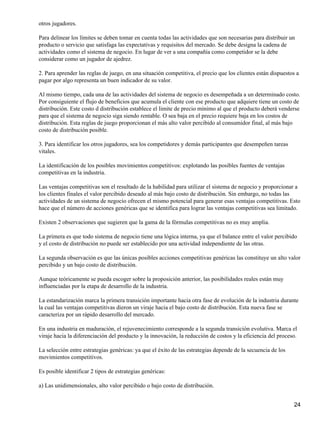 otros jugadores.

Para delinear los límites se deben tomar en cuenta todas las actividades que son necesarias para distribuir un
producto o servicio que satisfaga las expectativas y requisitos del mercado. Se debe designa la cadena de
actividades como el sistema de negocio. En lugar de ver a una compañía como competidor se la debe
considerar como un jugador de ajedrez.

2. Para aprender las reglas de juego, en una situación competitiva, el precio que los clientes están dispuestos a
pagar por algo representa un buen indicador de su valor.

Al mismo tiempo, cada una de las actividades del sistema de negocio es desempeñada a un determinado costo.
Por consiguiente el flujo de beneficios que acumula el cliente con ese producto que adquiere tiene un costo de
distribución. Este costo d distribución establece el limite de precio mínimo al que el producto deberá venderse
para que el sistema de negocio siga siendo rentable. O sea baja en el precio requiere baja en los costos de
distribución. Esta reglas de juego proporcionan el más alto valor percibido al consumidor final, al más bajo
costo de distribución posible.

3. Para identificar los otros jugadores, sea los competidores y demás participantes que desempeñen tareas
vitales.

La identificación de los posibles movimientos competitivos: explotando las posibles fuentes de ventajas
competitivas en la industria.

Las ventajas competitivas son el resultado de la habilidad para utilizar el sistema de negocio y proporcionar a
los clientes finales el valor percibido deseado al más bajo costo de distribución. Sin embargo, no todas las
actividades de un sistema de negocio ofrecen el mismo potencial para generar esas ventajas competitivas. Esto
hace que el número de acciones genéricas que se identifica para lograr las ventajas competitivas sea limitado.

Existen 2 observaciones que sugieren que la gama de la fórmulas competitivas no es muy amplia.

La primera es que todo sistema de negocio tiene una lógica interna, ya que el balance entre el valor percibido
y el costo de distribución no puede ser establecido por una actividad independiente de las otras.

La segunda observación es que las únicas posibles acciones competitivas genéricas las constituye un alto valor
percibido y un bajo costo de distribución.

Aunque teóricamente se pueda escoger sobre la proposición anterior, las posibilidades reales están muy
influenciadas por la etapa de desarrollo de la industria.

La estandarización marca la primera transición importante hacia otra fase de evolución de la industria durante
la cual las ventajas competitivas dieron un viraje hacia el bajo costo de distribución. Esta nueva fase se
caracteriza por un rápido desarrollo del mercado.

En una industria en maduración, el rejuvenecimiento corresponde a la segunda transición evolutiva. Marca el
viraje hacia la diferenciación del producto y la innovación, la reducción de costos y la eficiencia del proceso.

La selección entre estrategias genéricas: ya que el éxito de las estrategias depende de la secuencia de los
movimientos competitivos.

Es posible identificar 2 tipos de estrategias genéricas:

a) Las unidimensionales, alto valor percibido o bajo costo de distribución.


                                                                                                              24
 