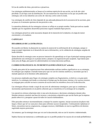b) Las de cambio de ritmo, preventivas o proactivas.

Las estrategias unidimensionales se basan en la continua repetición de una acción, sea la de alto valor
percibido o la de bajo costo de distribución. No son numerosas las situaciones en las que sea posible esta
estrategia; solo en las industrias con ciclos de vida muy cortos como la moda.

Las estrategias de cambio de ritmo depende de una adecuada planeación de la secuencia de las acciones, para
así pasar en el momento oportuno de una posición a otra.

La naturaleza dinámica de las estrategias exitosas se refleja en su propio nombre. Serán preventivas cuando
impidan que los seguidores desarrollen posiciones seguras mediante bajos precios.

Las estrategias proactivas serán necesarias después de la transición de la industria a la etapa de menor
crecimiento y a la madurez.

CAPITULO 5

DESARROLLO DE LA ESTRATEGIA

De acuerdo con Quinn, la planeación no expresa la esencia de la conformación de la estrategia, aunque si
juega un papel importante en el desarrollo de nueva información y en la validación de estrategias surgidas de
modo distintos.

Quinn describe la estrategia como un proceso interactivo de aprendizaje en el que el principal estratega genera
gradualmente una estrategia en su propia mente y prepara a la organización para aceptarla. Aquí Quinn pare
estar cerca de Rapp, para quien los administradores no toman decisiones políticas.

CAMBIO ESTRATEGICO: EL INCREMENTALISMO LÓGICO (11° articulo)

Cuando gran parte de las organizaciones bien administradas realizan cambios significativos en su estrategia,
los enfoques que emplean a menudo tienen poco que ver con los sistemas analíticos y racionales que tan a
menudo aparecen en la literatura sobre planeación.

Los procesos empleados para llegar a la estrategia completa son fragmentarios, evolutivos y en gran parte
intuitivos. La estrategia real tiende a evolucionar al tiempo que las decisiones internas y los sucesos externos
se conjugan para concebir un nuevo consenso de acción entre los miembros claves de la alta dirección.

Las estrategias eficaces tiende a surgir de una serie de subsistemas estratégicos, pero que se condensan e
incrementan oportunamente en un patrón coherente que se transforma en la estrategia de la compañía.

Los ejecutivos exitosos relacionan entre si una serie de procesos y decisiones estratégicas durante años.
Intentan entonces construir una base de recursos y una postura corporativa que sea tan fuerte que la empresa
pueda sobrevivir y prosperar a pesar de todos los sucesos desbastadores.

Ellos proceden entonces incrementalmente a manejar los asuntos urgentes, inician secuencias de plazos más
largos a futuro que tal vez sean poco claras para enfrentar sucesos inesperados. Continuamente replantean el
futuro, encuentran nuevas congruencias, conjugan recursos y habilidades en nuevos equilibrios de dominio
sugiriendo mejores posiciones.

Así notamos, que la estrategia tiene que ver con lo desconocido, más no con lo incierto e indeterminado.

Implica fuerzas tan numerosas y combinadas que no es posible predecir los sucesos de un modo probabilistico


                                                                                                               25
 