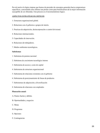 Por tal motivo la lógica impone que hemos de proceder de conceptos generales hacia compromisos
específicos, concretando estos últimos tan pronto como para beneficiarnos de la mejor información
susceptible de ser obtenidas. Este proceso es el incrementalismo lógico.

ASPECTOS ESTRATÉGICOS CRÍTICOS

1. Estructura organizacional global.

2. Relaciones con el gobierno o grupos de interés.

3. Practicas de adquisición, desincorporación o control divisional.

4. Relaciones internacionales.

5. Capacidades de innovación.

6. Relaciones de trabajadores.

7 .Medios ambientes tecnológicos.

Subsitemas

1. Subsitema de postura nacional

2. Subsitema de crecimiento tecnológico interno

3. Subsistema de acceso y costo de capital

4. Subsistema de estructura organizacional

5. Subsistema de relaciones existentes con el gobierno

6. Subsistema de posicionamiento de líneas de productos

7. Subsistemas de adquisición y diversificación

8. Subsistema de relaciones con empleados

Planeación anual:

A. Puntos fuertes y débiles

B. Oportunidades y negocios

C. Metas

D. Programas

E. Opciones

F. Contingencias



                                                                                                    26
 