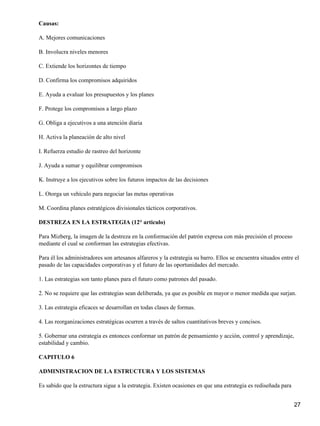 Causas:

A. Mejores comunicaciones

B. Involucra niveles menores

C. Extiende los horizontes de tiempo

D. Confirma los compromisos adquiridos

E. Ayuda a evaluar los presupuestos y los planes

F. Protege los compromisos a largo plazo

G. Obliga a ejecutivos a una atención diaria

H. Activa la planeación de alto nivel

I. Refuerza estudio de rastreo del horizonte

J. Ayuda a sumar y equilibrar compromisos

K. Instruye a los ejecutivos sobre los futuros impactos de las decisiones

L. Otorga un vehículo para negociar las metas operativas

M. Coordina planes estratégicos divisionales tácticos corporativos.

DESTREZA EN LA ESTRATEGIA (12° articulo)

Para Mizberg, la imagen de la destreza en la conformación del patrón expresa con más precisión el proceso
mediante el cual se conforman las estrategias efectivas.

Para él los administradores son artesanos alfareros y la estrategia su barro. Ellos se encuentra situados entre el
pasado de las capacidades corporativas y el futuro de las oportunidades del mercado.

1. Las estrategias son tanto planes para el futuro como patrones del pasado.

2. No se requiere que las estrategias sean deliberada, ya que es posible en mayor o menor medida que surjan.

3. Las estrategia eficaces se desarrollan en todas clases de formas.

4. Las reorganizaciones estratégicas ocurren a través de saltos cuantitativos breves y concisos.

5. Gobernar una estrategia es entonces conformar un patrón de pensamiento y acción, control y aprendizaje,
estabilidad y cambio.

CAPITULO 6

ADMINISTRACION DE LA ESTRUCTURA Y LOS SISTEMAS

Es sabido que la estructura sigue a la estrategia. Existen ocasiones en que una estrategia es rediseñada para


                                                                                                                27
 