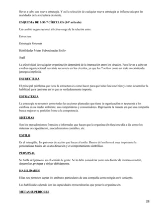 llevar a cabo una nueva estrategia. Y así la selección de cualquier nueva estrategia es influenciada por las
realidades de la estructura existente.

ESQUEMA DE LOS 7 CÍRCULOS (14° articulo)

Un cambio organizacional efectivo surge de la relación entre:

Estructura

Estrategia Sistemas

Habilidades Metas Subordinadas Estilo

Staff

La efectividad de cualquier organización dependerá de la interacción entre los círculos. Para llevar a cabo un
cambio organizacional no existe secuencia en los círculos, ya que los 7 actúan como un todo no existiendo
jerarquía implícita.

ESTRUCTURA

El principal problema que tiene la estructura es como hacer para que todo funcione bien y como desarrollar la
habilidad para centrarse en lo que es verdaderamente importa.

ESTRATEGIA

La estrategia se resumen como todas las acciones planeadas que tiene la organización en respuesta a los
cambios en su medio ambiente, sus competidores y consumidores. Representa la manera en que una compañía
busca mejorar su posición frente a la competencia.

SISTEMAS

Son los procedimientos formales e informales que hacen que la organización funcione día a día como los
sistemas de capacitación, procedimientos contables, etc.

ESTILO

Es el intangible, los patrones de acción que hacen al estilo. Dentro del estilo será muy importante la
personalidad básica de la alta dirección y el comportamiento simbólico.

PERSONAL

Se habla del personal en el sentido de gente. Se lo debe considerar como una fuente de recursos a nutrir,
desarrollar, proteger y ubicar debidamente.

HABILIDADES

Ellas nos permiten captar los atributos particulares de una compañía como ningún otro concepto.

Las habilidades además son las capacidades extraordinarias que posee la organización.

METAS SUPERIORES


                                                                                                               28
 