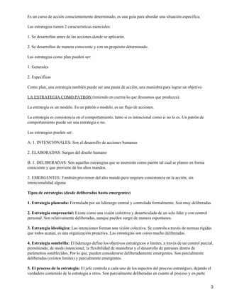 Es un curso de acción conscientemente determinado, es una guía para abordar una situación especifica.

Las estrategias tienen 2 características esenciales:

1. Se desarrollan antes de las acciones donde se aplicarán.

2. Se desarrollan de manera consciente y con un propósito determinado.

Las estrategias como plan pueden ser:

1. Generales

2. Especificas

Como plan, una estrategia también puede ser una pauta de acción, una maniobra para lograr un objetivo.

LA ESTRATEGIA COMO PATRON (teniendo en cuenta lo que deseamos que produzca).

La estrategia es un modelo. Es un patrón o modelo, es un flujo de acciones.

La estrategia es consistencia en el comportamiento, tanto si es intencional como si no lo es. Un patrón de
comportamiento puede ser una estrategia o no.

Las estrategias pueden ser:

A. 1. INTENCIONALES: Son el desarrollo de acciones humanas

2. ELABORADAS: Surgen del diseño humano

B. 1. DELIBERADAS: Son aquellas estrategias que se asumirán como patrón tal cual se planeo en forma
consciente y que proviene de los altos mandos.

2. EMERGENTES: También provienen del alto mando pero requiere consistencia en la acción, sin
intencionalidad alguna.

Tipos de estrategias (desde deliberadas hasta emergentes)

1. Estrategia planeada: Formulada por un liderazgo central y controlada formalmente. Son muy deliberadas.

2. Estrategia empresarial: Existe como una visión colectiva y desarticulada de un solo líder y con control
personal. Son relativamente deliberadas, aunque pueden surgir de manera espontanea.

3. Estrategia ideológica: Las intenciones forman una visión colectiva. Se controla a través de normas rígidas
que todos acatan, es una organización proactiva. Las estrategias son como mucho deliberadas.

4. Estrategia sombrilla: El liderazgo define los objetivos estratégicos o limites, a través de un control parcial,
permitiendo, de modo intencional, la flexibilidad de maniobrar y el desarrollo de patrones dentro de
parámetros establecidos. Por lo que, pueden considerarse deliberadamente emergentes. Son parcialmente
deliberadas (existen limites) y parcialmente emergentes.

5. El proceso de la estrategia: El jefe controla a cada uno de los aspectos del proceso estratégico, dejando el
verdadero contenido de la estrategia a otros. Son parcialmente deliberadas en cuanto al proceso y en parte


                                                                                                                3
 
