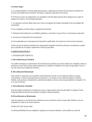 Corriente abajo:

A. Los administradores corriente abajo personalizan y segmentan el mercado de tal modo de satisfacer las
diversas necesidades del consumidor. Se dirige a categorías específicas de usuarios.

B. Si bien los costos son importantes, las compañías corriente abajo generan altos márgenes que surgen la
imagen de la marca o la tecnología patentada.

C. Los gerentes corriente abajo tienen una visión convergente del mundo sustentada en las necesidades del
consumidor.

D. Las compañías corriente abajo se apropian del mercado.

E. Manejan la diversidad con sus múltiples productos y mercados, lo que la lleva a incrementar su personal.

F. Invierten en el desarrollo de los productos.

G. Son impulsadas por el presupuesto de desarrollo o publicidad. Son intensivas en los recursos humanos.

Vemos así que la empresa desarrolla una organización integrada (estructura, procesos, recompensas y gente)
que es peculiar de esa etapa y representa el centro de gravedad.

CAMBIO ESTRATÉGICO

1. INTEGRACIÓN VERTICAL

A. Diversificación por Producto

Un cambio estratégico lo representa la diversificación por producto que opera cuando una compañía vende sus
productos a través de la misma cadena industrial, sin cambiar ni industria ni de centro de gravedad. Tal es el
caso de Alcoa una compañía de aluminio.

B. Diversificación Relacionada

Otro cambio lo representa una compañía cuando habiendo iniciado en una industria (jabón) se integra
verticalmente y realiza sus propios procesos químicos y se integra en otras industrias (papel, alimentos,
bebidas, café, productos farmacéuticos, perfumerías) desde es mismo centro de gravedad de la compañía. Tal
es el caso de Procter.

C. Diversificación Articulada

Este tipo implica introducirse en industrias nuevas y operar desde centros de gravedad. La empresa Union
Camp de productor primario de productos de papel a industria química.

D. Diversificación no Relacionada

Aquí las empresas se movilizan hacia industrias nuevas a distintos centros de gravedad. Muchas veces las
compañías no están en la misma industria.

Cambio de Centro de gravedad

La última posibilidad de una compañía es quedarse en la misma industria y solo cambiar su centro de


                                                                                                              30
 