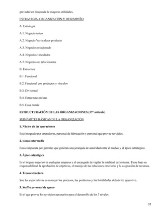 gravedad en búsqueda de mayores utilidades.

ESTRATEGIA, ORGANIZACIÓN Y DESEMPEÑO

A. Estrategia

A.1. Negocio único

A.2. Negocio Vertical por producto

A.3. Negocios relacionado

A.4. Negocios vinculados

A.5. Negocios no relacionados

B. Estructura

B.1. Funcional

B.2. Funcional con productos y vínculos

B.3. Divisional

B.4. Estructuras mixtas

B.5. Casa matriz

ESTRUCTURACIÓN DE LAS ORGANIZACIONES (17° articulo)

SEIS PARTES BÁSICAS DE LA ORGANIZACIÓN

1. Núcleo de las operaciones

Está integrado por operadores, personal de fabricación y personal que provee servicios.

2. Línea intermedia

Está compuesta por gerentes que generan una jerarquía de autoridad entre el núcleo y el ápice estratégico.

3. Ápice estratégico

Es el órgano superior en cualquier empresa y el encargado de vigilar la totalidad del sistema. Tiene bajo su
responsabilidad la aprobación de objetivos, el manejo de las relaciones exteriores y la asignación de recursos.

4. Tecnoestructura

Son los especialistas en manejar los procesos, los productos y las habilidades del núcleo operativo.

5. Staff o personal de apoyo

Es el que provee los servicios necesarios para el desarrollo de los 3 niveles.


                                                                                                             31
 