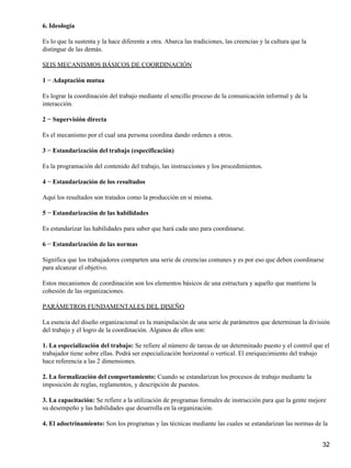 6. Ideología

Es lo que la sustenta y la hace diferente a otra. Abarca las tradiciones, las creencias y la cultura que la
distingue de las demás.

SEIS MECANISMOS BÁSICOS DE COORDINACIÓN

1 − Adaptación mutua

Es lograr la coordinación del trabajo mediante el sencillo proceso de la comunicación informal y de la
interacción.

2 − Supervisión directa

Es el mecanismo por el cual una persona coordina dando ordenes a otros.

3 − Estandarización del trabajo (especificación)

Es la programación del contenido del trabajo, las instrucciones y los procedimientos.

4 − Estandarización de los resultados

Aquí los resultados son tratados como la producción en si misma.

5 − Estandarización de las habilidades

Es estandarizar las habilidades para saber que hará cada uno para coordinarse.

6 − Estandarización de las normas

Significa que los trabajadores comparten una serie de creencias comunes y es por eso que deben coordinarse
para alcanzar el objetivo.

Estos mecanismos de coordinación son los elementos básicos de una estructura y aquello que mantiene la
cohesión de las organizaciones.

PARÁMETROS FUNDAMENTALES DEL DISEÑO

La esencia del diseño organizacional es la manipulación de una serie de parámetros que determinan la división
del trabajo y el logro de la coordinación. Algunos de ellos son:

1. La especialización del trabajo: Se refiere al número de tareas de un determinado puesto y el control que el
trabajador tiene sobre ellas. Podrá ser especialización horizontal o vertical. El enriquecimiento del trabajo
hace referencia a las 2 dimensiones.

2. La formalización del comportamiento: Cuando se estandarizan los procesos de trabajo mediante la
imposición de reglas, reglamentos, y descripción de puestos.

3. La capacitación: Se refiere a la utilización de programas formales de instrucción para que la gente mejore
su desempeño y las habilidades que desarrolla en la organización.

4. El adoctrinamiento: Son los programas y las técnicas mediante las cuales se estandarizan las normas de la


                                                                                                              32
 